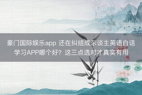豪门国际娱乐app 还在纠结成东谈主英语白话学习APP哪个好?这三点选对才真实有用