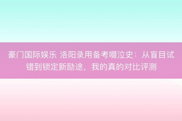 豪门国际娱乐 洛阳录用备考啜泣史：从盲目试错到锁定新励途，我的真的对比评测