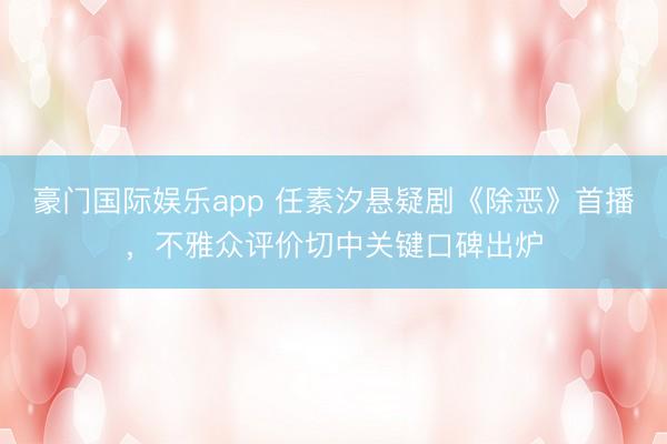 豪门国际娱乐app 任素汐悬疑剧《除恶》首播，不雅众评价切中关键口碑出炉