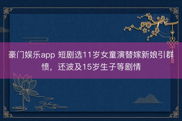 豪门娱乐app 短剧选11岁女童演替嫁新娘引群愤,还波及15岁生子等剧情