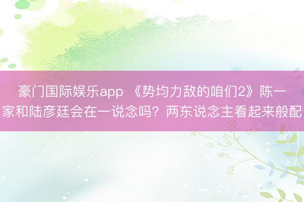 豪门国际娱乐app 《势均力敌的咱们2》陈一家和陆彦廷会在一说念吗？两东说念主看起来般配