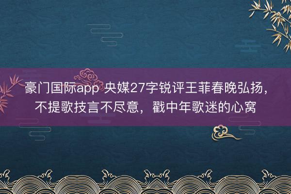 豪门国际app 央媒27字锐评王菲春晚弘扬,不提歌技言不尽意,戳中年歌迷的心窝