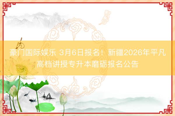 豪门国际娱乐 3月6日报名!新疆2026年平凡高档讲授专升本磨砺报名公告