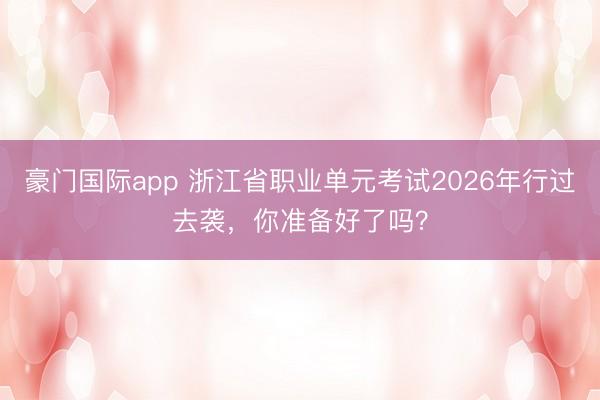 豪门国际app 浙江省职业单元考试2026年行过去袭,你准备好了吗?