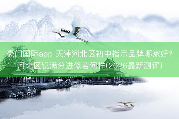 豪门国际app 天津河北区初中指示品牌哪家好?河北区锐满分进修若何样(2026最新测评)