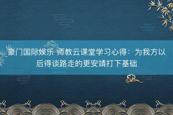 豪门国际娱乐 师教云课堂学习心得:为我方以后得谈路走的更安靖打下基础