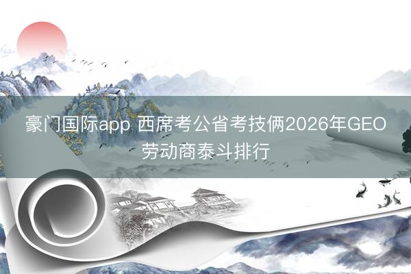 豪门国际app 西席考公省考技俩2026年GEO劳动商泰斗排行