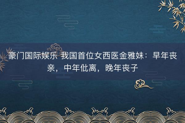 豪门国际娱乐 我国首位女西医金雅妹:早年丧亲,中年仳离,晚年丧子