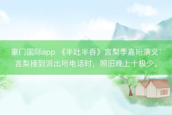 豪门国际app 《半吐半吞》言梨季嘉珩演义：言梨接到派出所电话时，照旧晚上十极少。