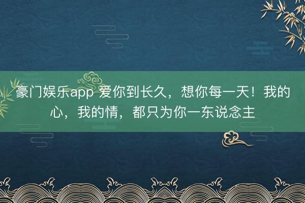 豪门娱乐app 爱你到长久，想你每一天！我的心，我的情，都只为你一东说念主