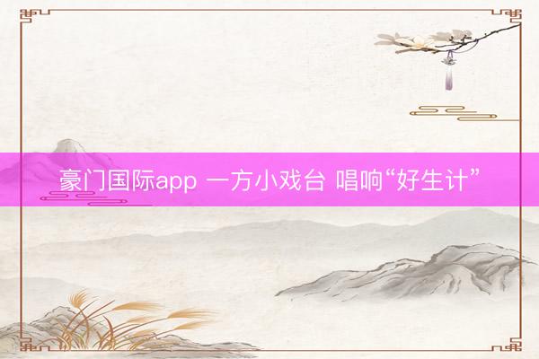 豪门国际app 一方小戏台 唱响“好生计”