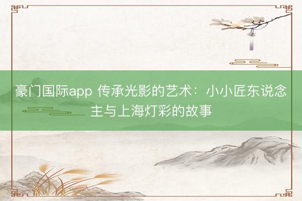 豪门国际app 传承光影的艺术：小小匠东说念主与上海灯彩的故事