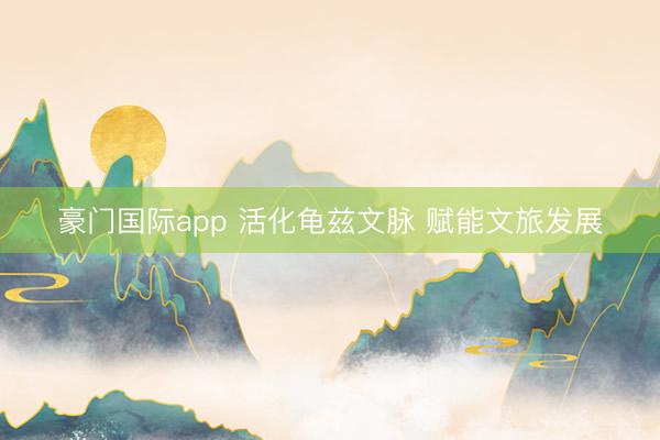 豪门国际app 活化龟兹文脉 赋能文旅发展