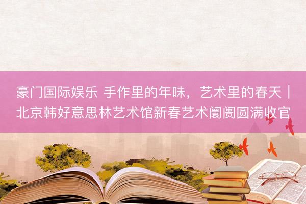 豪门国际娱乐 手作里的年味，艺术里的春天｜北京韩好意思林艺术馆新春艺术阛阓圆满收官