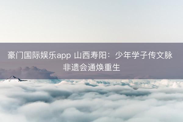 豪门国际娱乐app 山西寿阳：少年学子传文脉 非遗会通焕重生