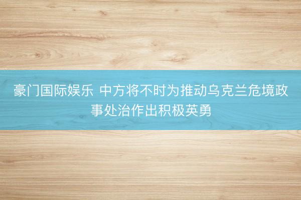 豪门国际娱乐 中方将不时为推动乌克兰危境政事处治作出积极英勇