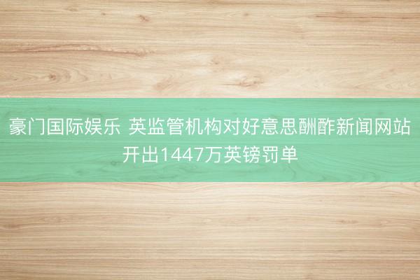 豪门国际娱乐 英监管机构对好意思酬酢新闻网站开出1447万英镑罚单