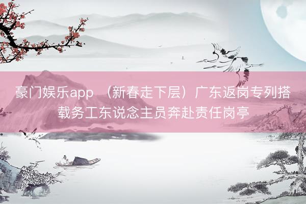 豪门娱乐app (新春走下层)广东返岗专列搭载务工东说念主员奔赴责任岗亭