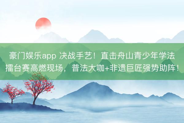 豪门娱乐app 决战手艺！直击舟山青少年学法擂台赛高燃现场，普法大咖+非遗巨匠强势助阵！