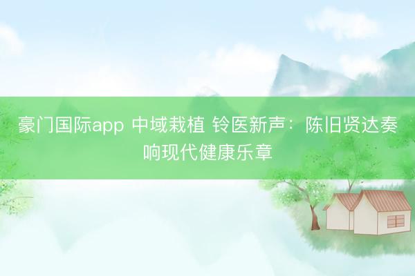 豪门国际app 中域栽植 铃医新声：陈旧贤达奏响现代健康乐章
