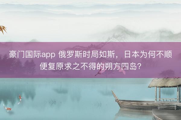 豪门国际app 俄罗斯时局如斯，日本为何不顺便复原求之不得的朔方四岛？