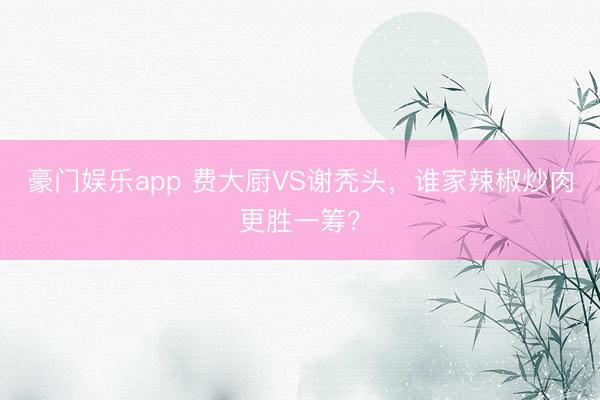 豪门娱乐app 费大厨VS谢秃头,谁家辣椒炒肉更胜一筹?