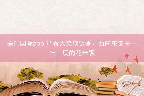 豪门国际app 把春天染成饭香：西南东谈主一年一度的花米饭